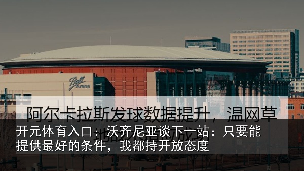 开元体育入口:沃齐尼亚谈下一站:只要能提供最好的条件,我都持开放态度