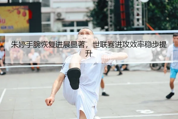 朱婷手腕恢复进展显著，世联赛进攻效率稳步提升