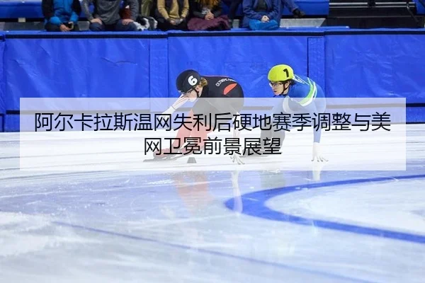 阿尔卡拉斯温网失利后硬地赛季调整与美网卫冕前景展望