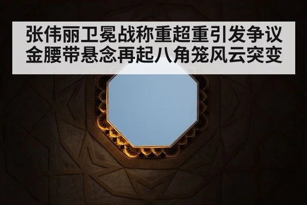 张伟丽卫冕战称重超重引发争议金腰带悬念再起八角笼风云突变
